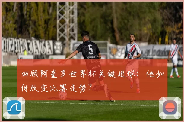 回顾阿奎罗世界杯关键进球：他如何改变比赛走势？