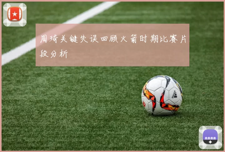 周琦关键失误回顾火箭时期比赛片段分析