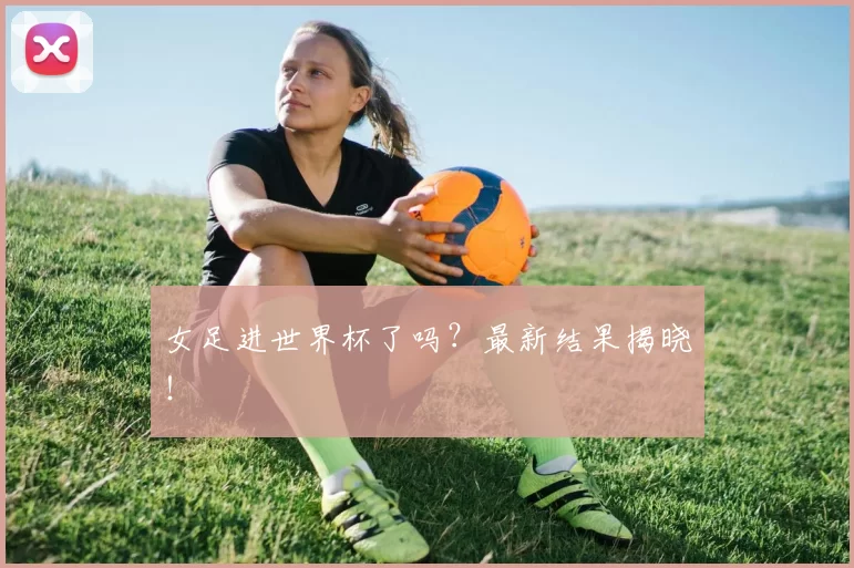 女足进世界杯了吗?最新结果揭晓!
