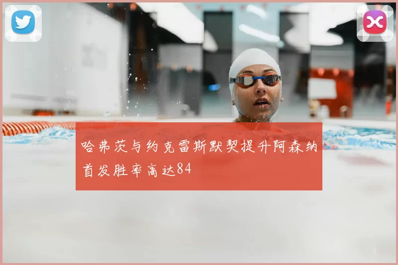 哈弗茨与约克雷斯默契提升阿森纳首发胜率高达84